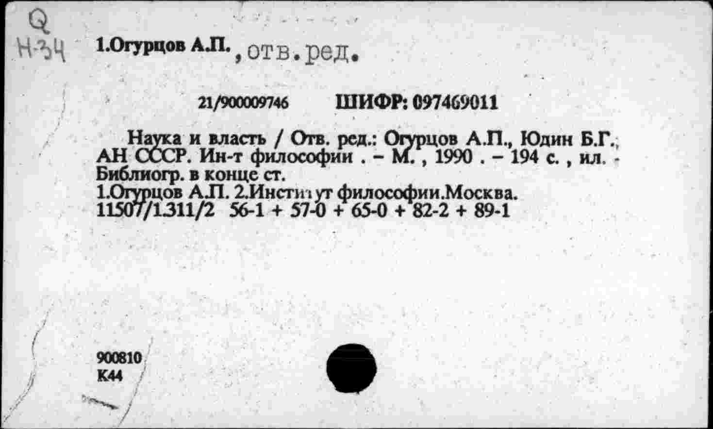 ﻿ЬОгурцов АЛ.
»отв.ред.
21/900009746 ШИФР: 097469011
Наука и власть / Отв. ред.: Огурцов А.П., Юдин Б.Г., АН СССР. Ин-т философии . - М. , 1990 . - 194 с. , ил. -Библиогр. в конце ст.
1.Огурцов АЛ. 2.Инсти1утфилософии.Москва. 11507/1311/2 56-1 + 57-0 + 65-0 + 82-2 + 89-1
900010 К44 /